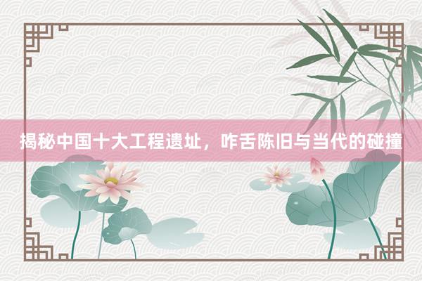 揭秘中国十大工程遗址，咋舌陈旧与当代的碰撞