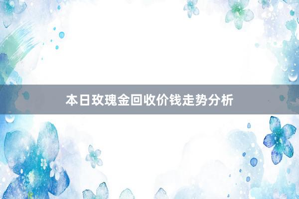 本日玫瑰金回收价钱走势分析